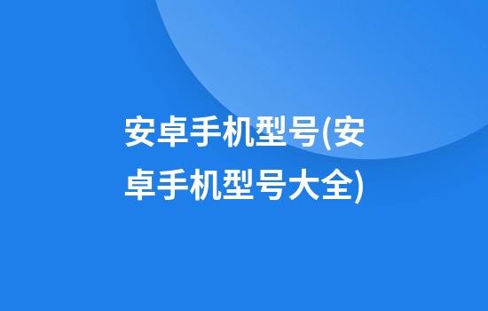 安卓手机型号(安卓手机型号大全)