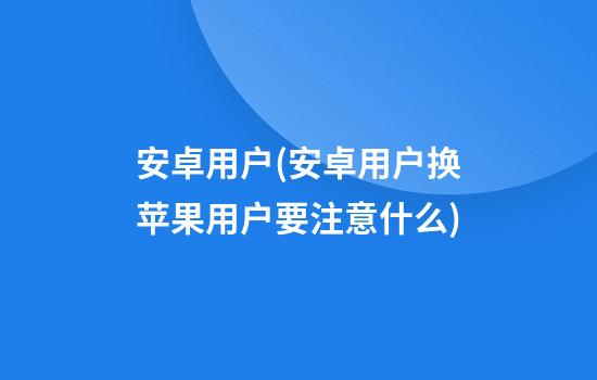 安卓用户(安卓用户换苹果用户要注意什么)