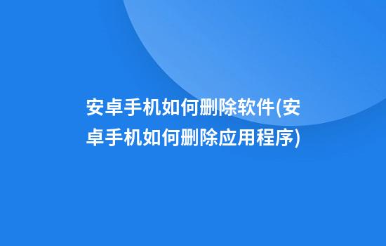 安卓手机如何删除软件(安卓手机如何删除应用程序)