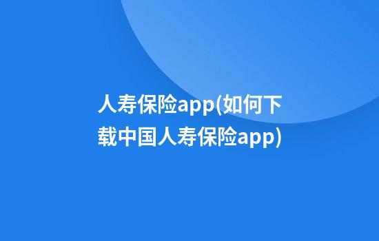 人寿保险app(如何下载中国人寿保险app)