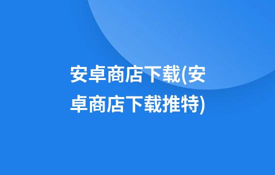 安卓商店下载(安卓商店下载推特)