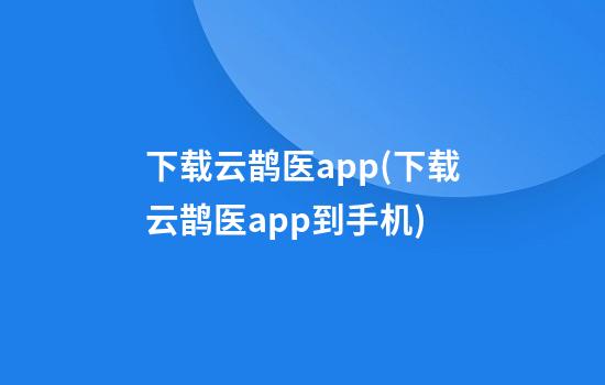 下载云鹊医app(下载云鹊医app到手机)