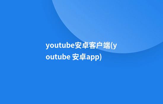 youtube安卓客户端(youtube 安卓app)