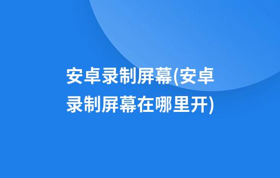 安卓录制屏幕(安卓录制屏幕在哪里开)