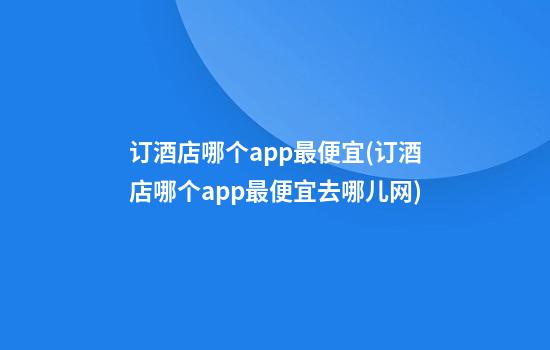 订酒店哪个app最便宜(订酒店哪个app最便宜去哪儿网)