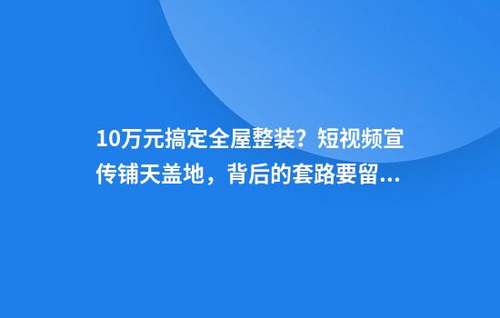 10万元搞定全屋整装？短视频宣传铺天盖地，背后的套路要留心