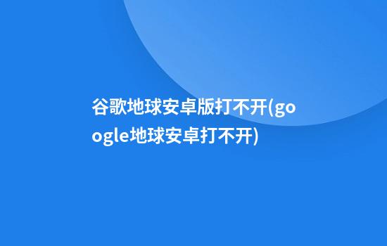 谷歌地球安卓版打不开(google地球安卓打不开)