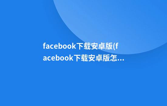 facebook下载安卓版(facebook下载安卓版怎么安装安装不了)